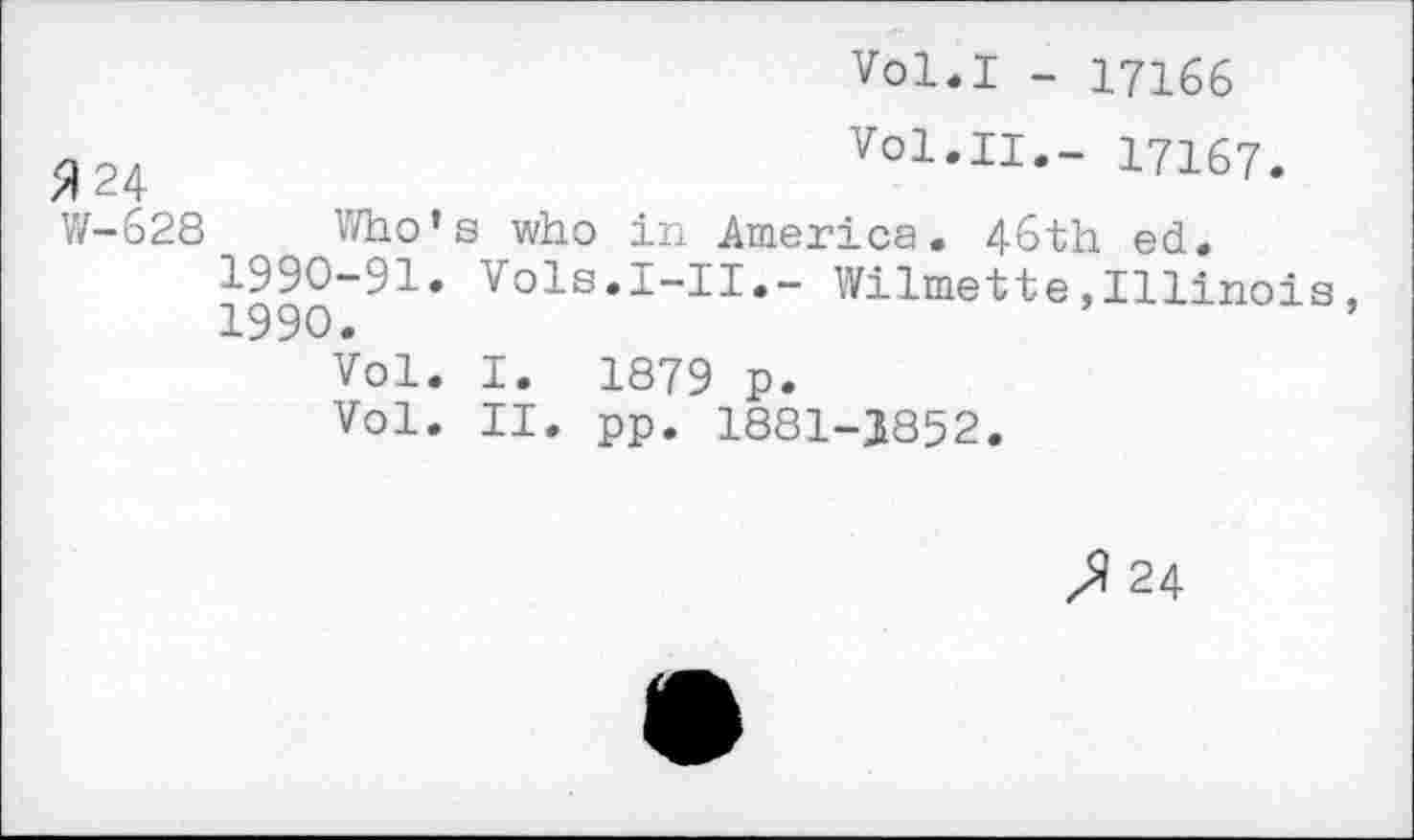 ﻿Vol.I - 17166
5)24	Vol.II.- 17167.
W-628 Who’s who in America. 46th ed.
1990-91. Vols.I-II.- Wilmette,Illinois,
1990.	’
Vol. I. 1879 p.
Vol. II. pp. 1881-3852.
J 24